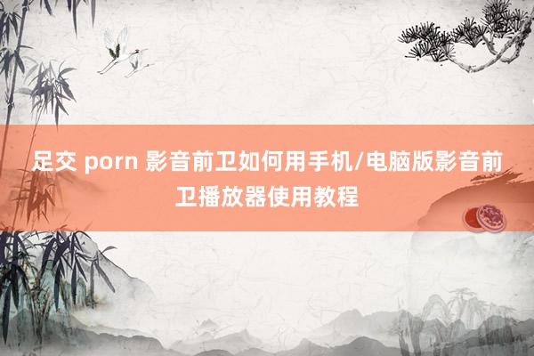 足交 porn 影音前卫如何用手机/电脑版影音前卫播放器使用教程