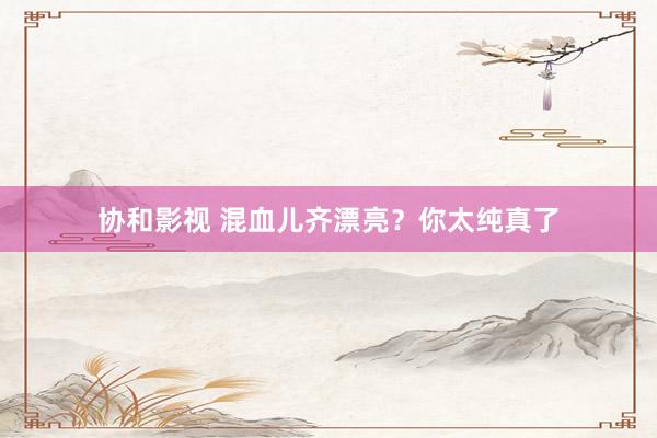 协和影视 混血儿齐漂亮？你太纯真了