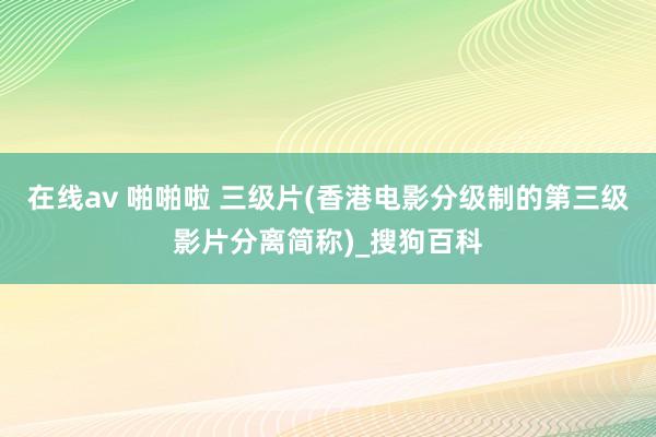 在线av 啪啪啦 三级片(香港电影分级制的第三级影片分离简称)_搜狗百科