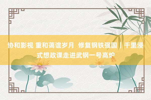 协和影视 重和蔼谊岁月  修复钢铁强国｜千里浸式想政课走进武钢一号高炉