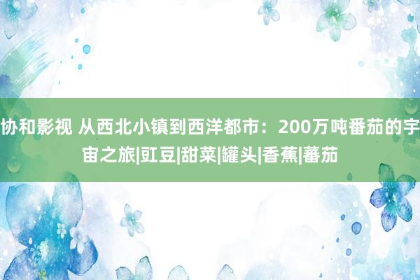 协和影视 从西北小镇到西洋都市：200万吨番茄的宇宙之旅|豇豆|甜菜|罐头|香蕉|蕃茄
