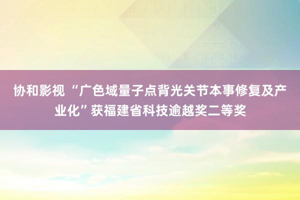 协和影视 “广色域量子点背光关节本事修复及产业化”获福建省科技逾越奖二等奖