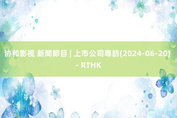 协和影视 新聞節目 | 上市公司專訪(2024-06-20) - RTHK