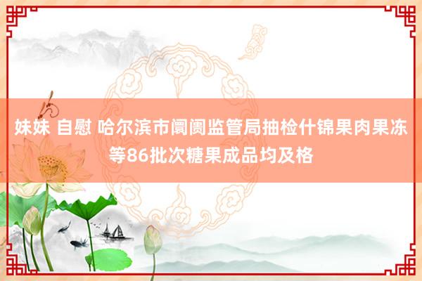 妹妹 自慰 哈尔滨市阛阓监管局抽检什锦果肉果冻等86批次糖果成品均及格