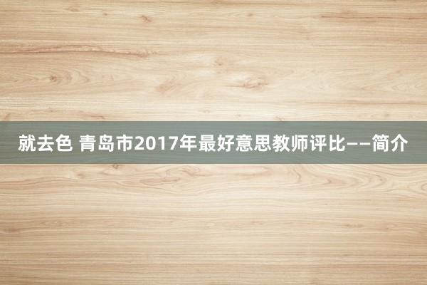 就去色 青岛市2017年最好意思教师评比——简介