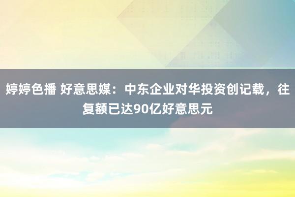 婷婷色播 好意思媒：中东企业对华投资创记载，往复额已达90亿好意思元