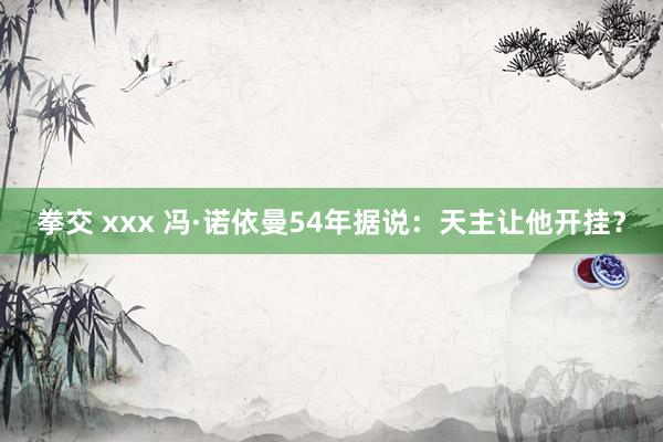 拳交 xxx 冯·诺依曼54年据说：天主让他开挂？