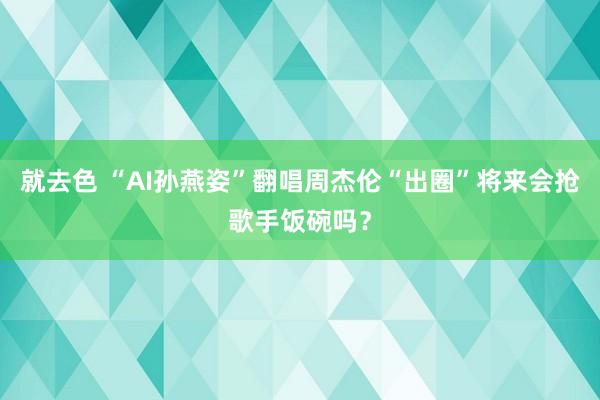 就去色 “AI孙燕姿”翻唱周杰伦“出圈”将来会抢歌手饭碗吗？