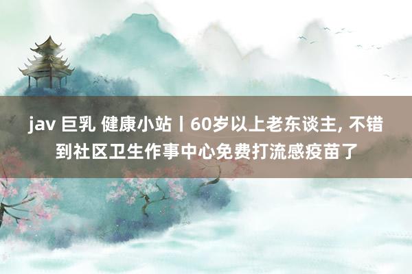 jav 巨乳 健康小站丨60岁以上老东谈主， 不错到社区卫生作事中心免费打流感疫苗了