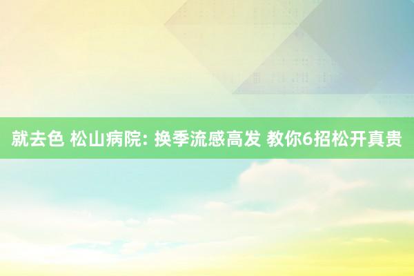 就去色 松山病院: 换季流感高发 教你6招松开真贵