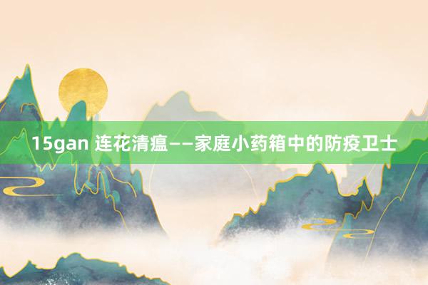 15gan 连花清瘟——家庭小药箱中的防疫卫士