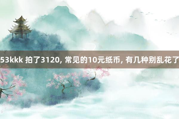 53kkk 拍了3120， 常见的10元纸币， 有几种别乱花了