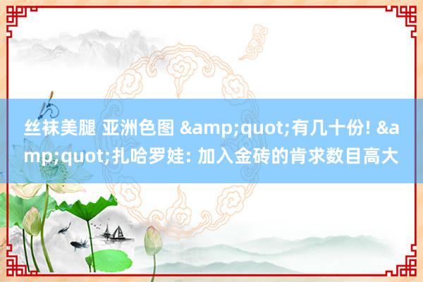 丝袜美腿 亚洲色图 &quot;有几十份! &quot;扎哈罗娃: 加入金砖的肯求数目高大