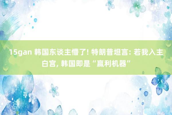 15gan 韩国东谈主懵了! 特朗普坦言: 若我入主白宫， 韩国即是“赢利机器”