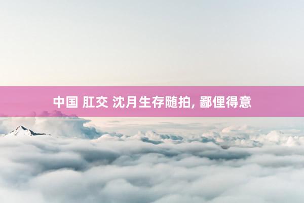 中国 肛交 沈月生存随拍， 鄙俚得意