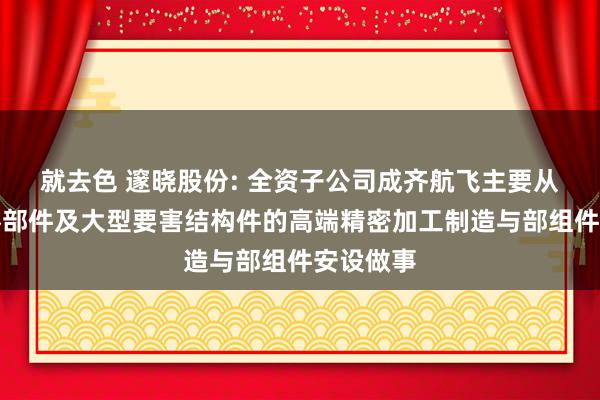 就去色 邃晓股份: 全资子公司成齐航飞主要从事飞机零部件及大型要害结构件的高端精密加工制造与部组件安设做事