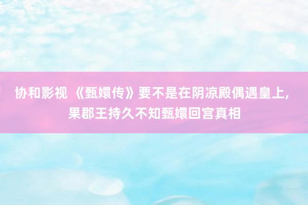 协和影视 《甄嬛传》要不是在阴凉殿偶遇皇上， 果郡王持久不知甄嬛回宫真相