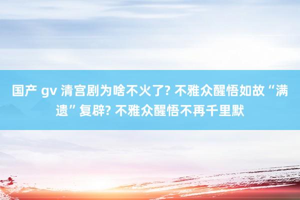 国产 gv 清宫剧为啥不火了? 不雅众醒悟如故“满遗”复辟? 不雅众醒悟不再千里默