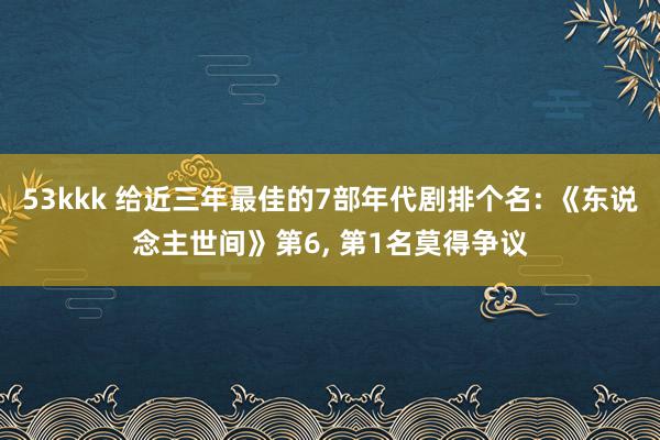 53kkk 给近三年最佳的7部年代剧排个名: 《东说念主世间》第6， 第1名莫得争议