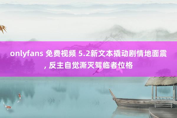 onlyfans 免费视频 5.2新文本撬动剧情地面震， 反主自觉澌灭驾临者位格