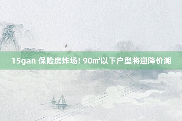 15gan 保险房炸场! 90㎡以下户型将迎降价潮