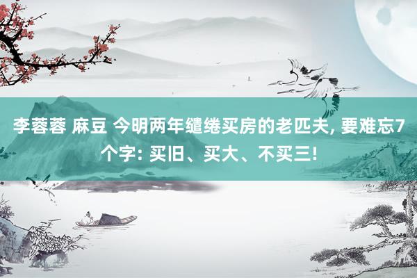 李蓉蓉 麻豆 今明两年缱绻买房的老匹夫， 要难忘7个字: 买旧、买大、不买三!