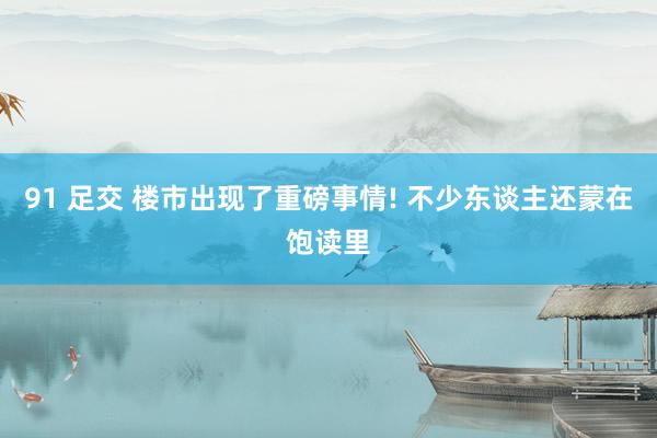 91 足交 楼市出现了重磅事情! 不少东谈主还蒙在饱读里