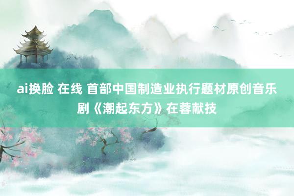 ai换脸 在线 首部中国制造业执行题材原创音乐剧《潮起东方》在蓉献技