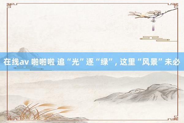 在线av 啪啪啦 追“光”逐“绿”， 这里“风景”未必
