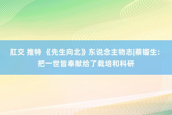 肛交 推特 《先生向北》东说念主物志|蔡镏生: 把一世皆奉献给了栽培和科研