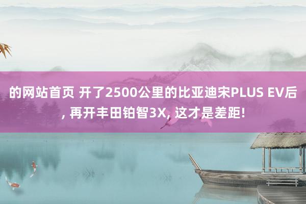 的网站首页 开了2500公里的比亚迪宋PLUS EV后， 再开丰田铂智3X， 这才是差距!