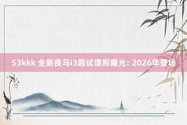 53kkk 全新良马i3路试谍照曝光: 2026年登场