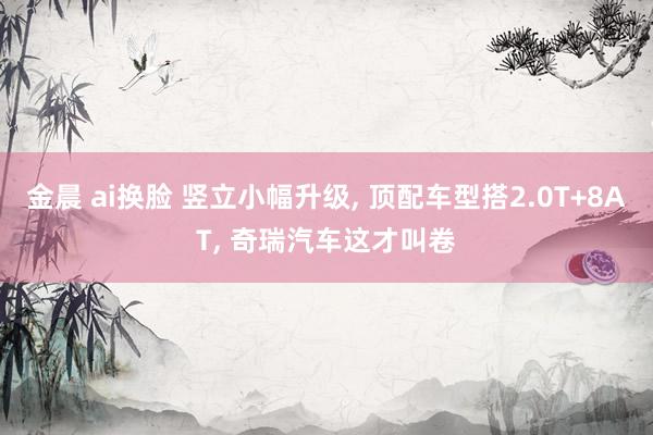 金晨 ai换脸 竖立小幅升级， 顶配车型搭2.0T+8AT， 奇瑞汽车这才叫卷