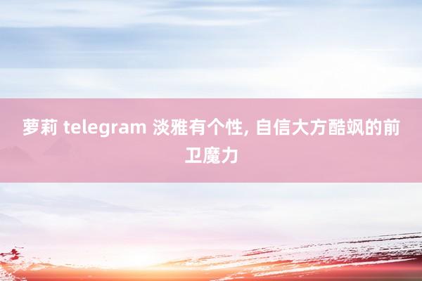 萝莉 telegram 淡雅有个性， 自信大方酷飒的前卫魔力