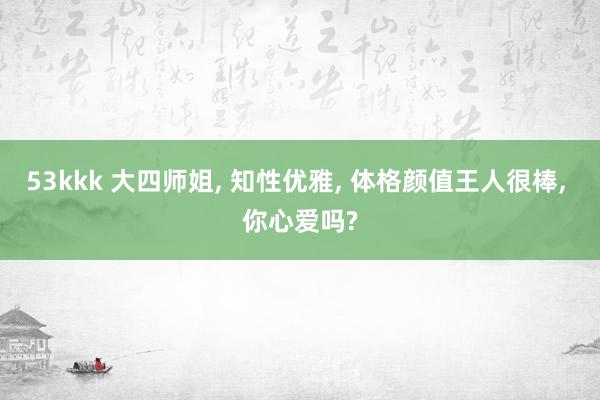53kkk 大四师姐， 知性优雅， 体格颜值王人很棒， 你心爱吗?