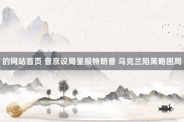 的网站首页 普京设局呈报特朗普 乌克兰陷策略困局