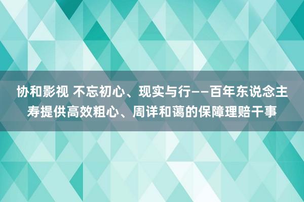 协和影视 不忘初心、现实与行——百年东说念主寿提供高效粗心、周详和蔼的保障理赔干事