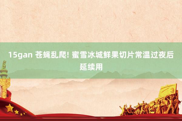 15gan 苍蝇乱爬! 蜜雪冰城鲜果切片常温过夜后延续用