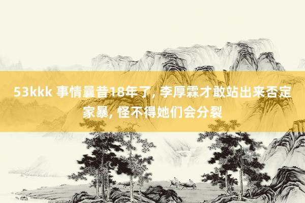 53kkk 事情曩昔18年了， 李厚霖才敢站出来否定家暴， 怪不得她们会分裂