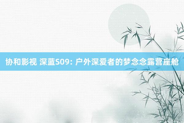 协和影视 深蓝S09: 户外深爱者的梦念念露营座舱
