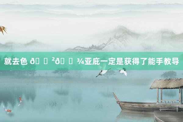 就去色 🇲🇾亚庇一定是获得了能手教导
