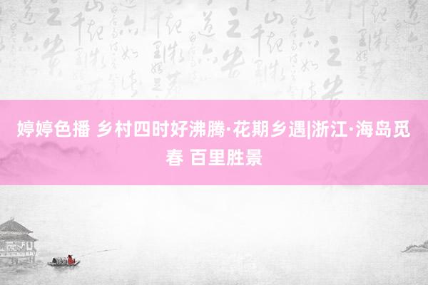 婷婷色播 乡村四时好沸腾·花期乡遇|浙江·海岛觅春 百里胜景