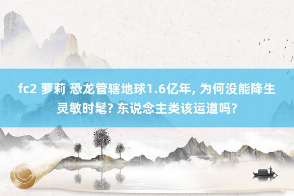 fc2 萝莉 恐龙管辖地球1.6亿年， 为何没能降生灵敏时髦? 东说念主类该运道吗?