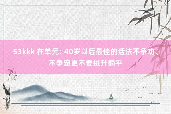 53kkk 在单元: 40岁以后最佳的活法不争功、不争宠更不要挑升躺平