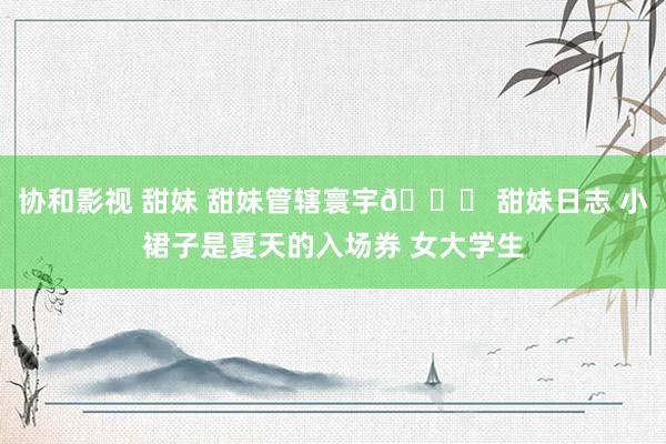 协和影视 甜妹 甜妹管辖寰宇🎀 甜妹日志 小裙子是夏天的入场券 女大学生