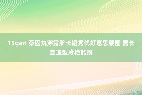 15gan 蔡固执穿露脐长裙秀优好意思腰围 黑长直造型冷艳酷飒