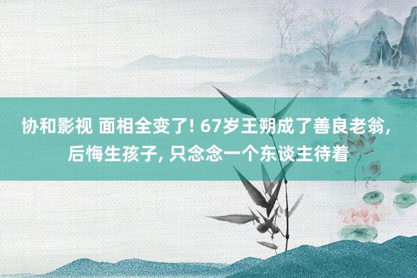 协和影视 面相全变了! 67岁王朔成了善良老翁， 后悔生孩子， 只念念一个东谈主待着