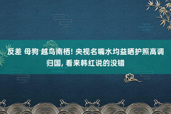 反差 母狗 越鸟南栖! 央视名嘴水均益晒护照高调归国， 看来韩红说的没错