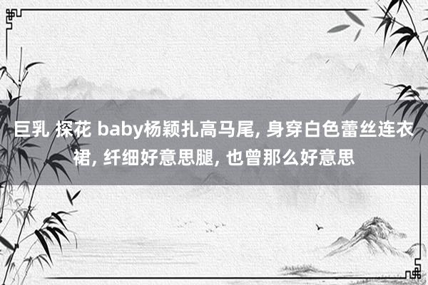 巨乳 探花 baby杨颖扎高马尾， 身穿白色蕾丝连衣裙， 纤细好意思腿， 也曾那么好意思