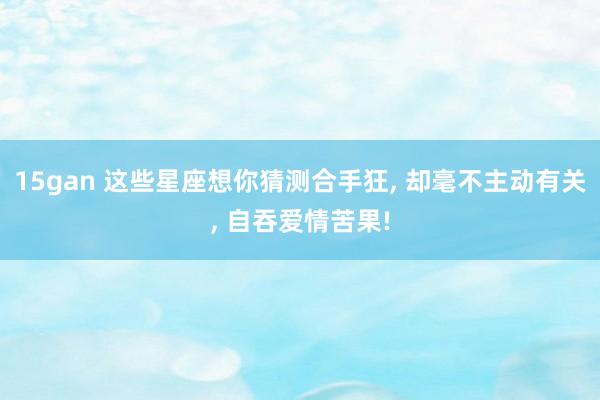 15gan 这些星座想你猜测合手狂， 却毫不主动有关， 自吞爱情苦果!